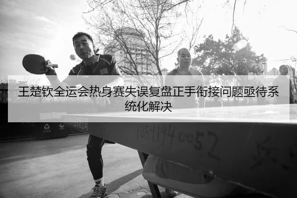 王楚钦全运会热身赛失误复盘正手衔接问题亟待系统化解决