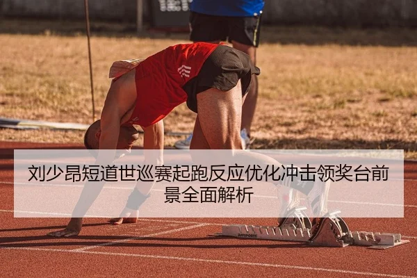刘少昂短道世巡赛起跑反应优化冲击领奖台前景全面解析