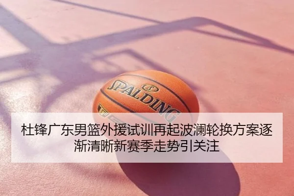 杜锋广东男篮外援试训再起波澜轮换方案逐渐清晰新赛季走势引关注