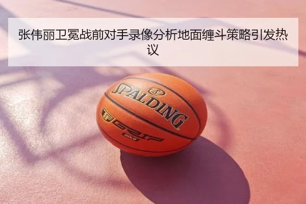 张伟丽卫冕战前对手录像分析地面缠斗策略引发热议