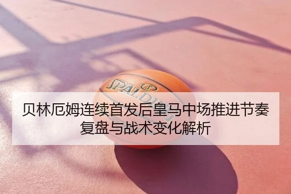 贝林厄姆连续首发后皇马中场推进节奏复盘与战术变化解析
