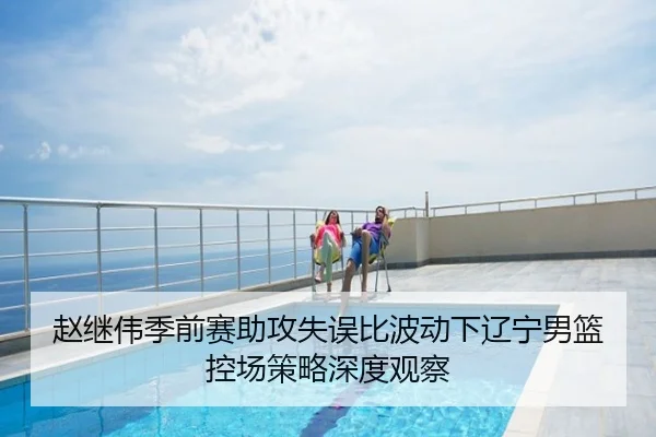 赵继伟季前赛助攻失误比波动下辽宁男篮控场策略深度观察